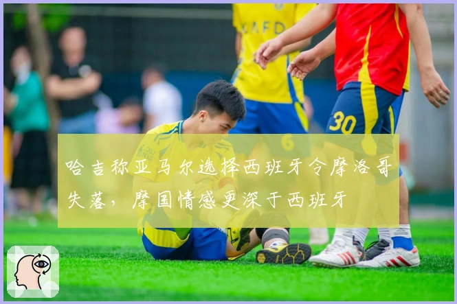 哈吉称亚马尔选择西班牙令摩洛哥失落，摩国情感更深于西班牙