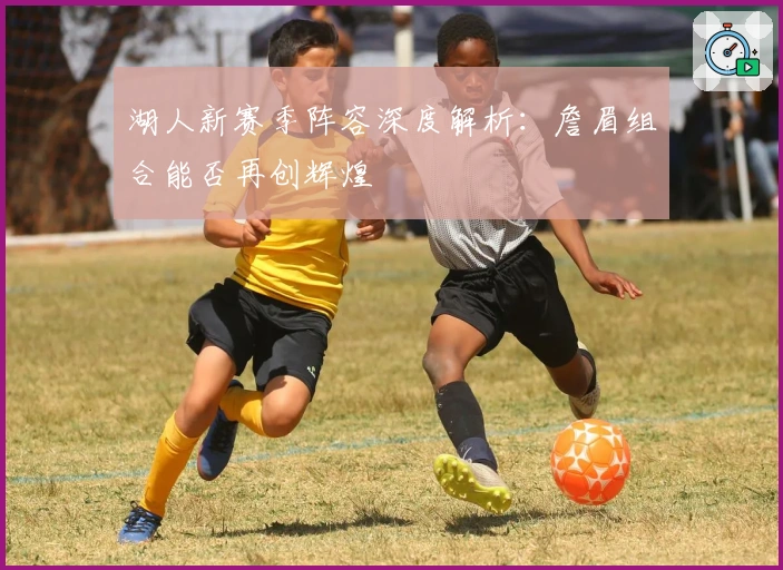 湖人新赛季阵容深度解析：詹眉组合能否再创辉煌