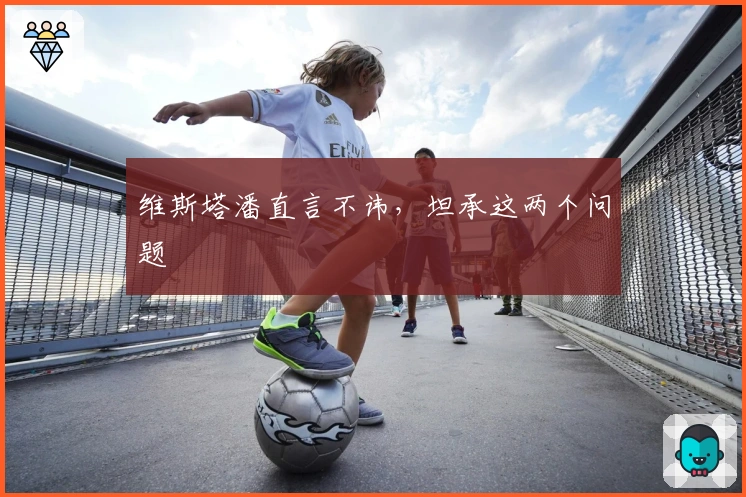 维斯塔潘直言不讳，坦承这两个问题