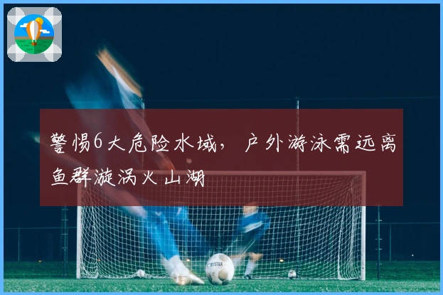 警惕6大危险水域，户外游泳需远离鱼群漩涡火山湖