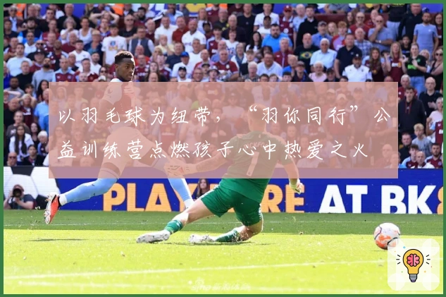 以羽毛球为纽带，“羽你同行”公益训练营点燃孩子心中热爱之火