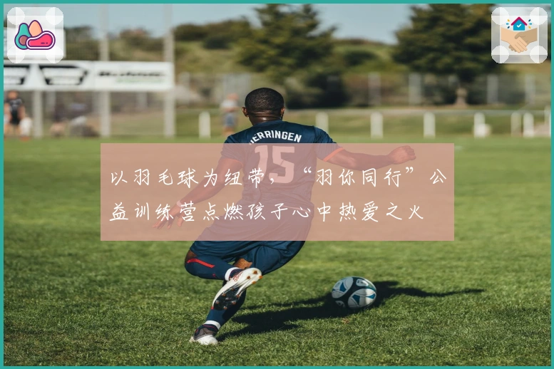 以羽毛球为纽带，“羽你同行”公益训练营点燃孩子心中热爱之火