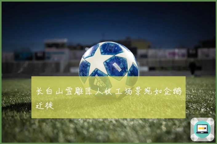 长白山雪雕匠人收工场景宛如企鹅迁徙