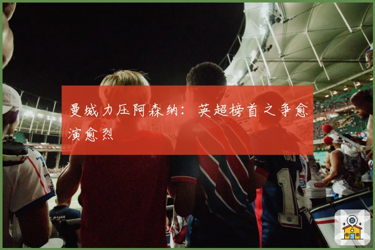 曼城力压阿森纳：英超榜首之争愈演愈烈