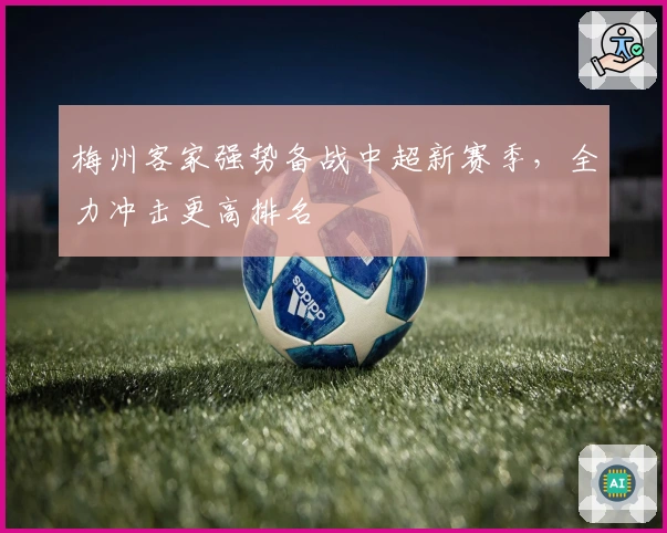 梅州客家强势备战中超新赛季，全力冲击更高排名