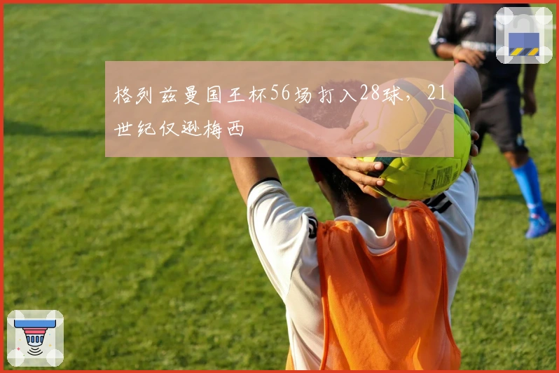 格列兹曼国王杯56场打入28球，21世纪仅逊梅西