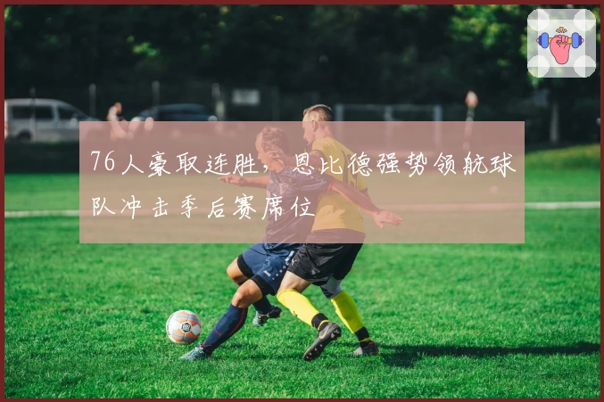 76人豪取连胜，恩比德强势领航球队冲击季后赛席位