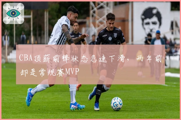 CBA顶薪前锋状态急速下滑，两年前却是常规赛MVP