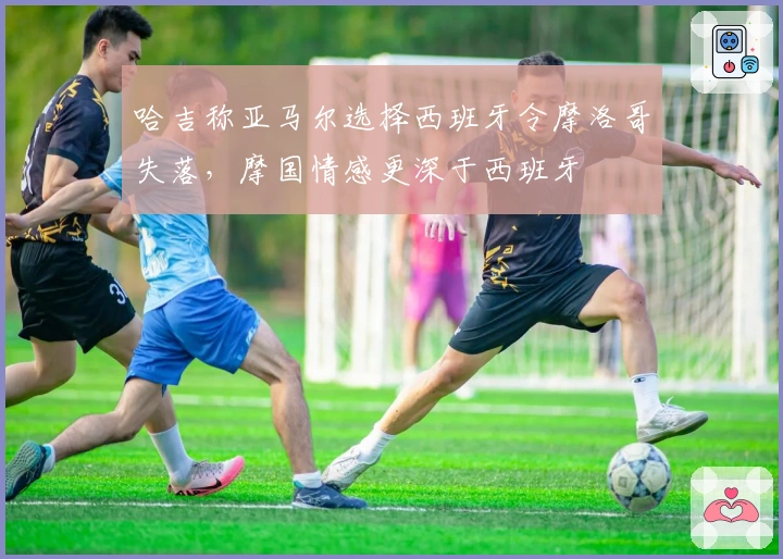 哈吉称亚马尔选择西班牙令摩洛哥失落，摩国情感更深于西班牙