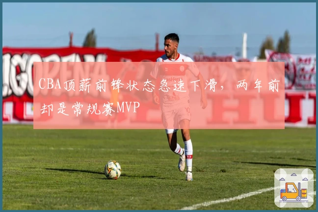 CBA顶薪前锋状态急速下滑，两年前却是常规赛MVP